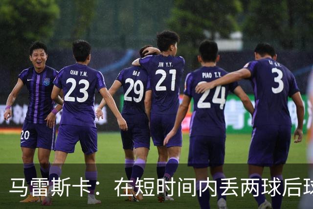 马雷斯卡：在短时间内丢两球后球队略显动荡；下半场表现显著提升